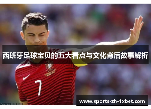 西班牙足球宝贝的五大看点与文化背后故事解析