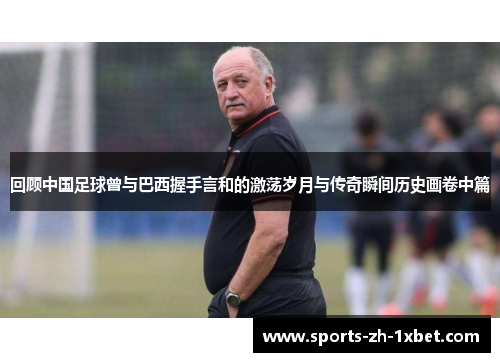 回顾中国足球曾与巴西握手言和的激荡岁月与传奇瞬间历史画卷中篇