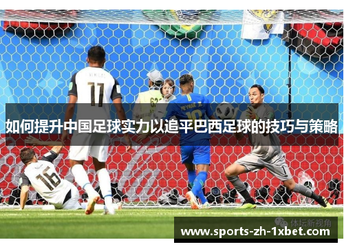 如何提升中国足球实力以追平巴西足球的技巧与策略 如何提升中国足球实力以追平巴西足球的技巧与策略