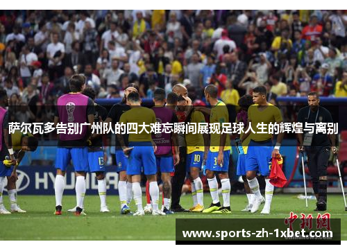萨尔瓦多告别广州队的四大难忘瞬间展现足球人生的辉煌与离别