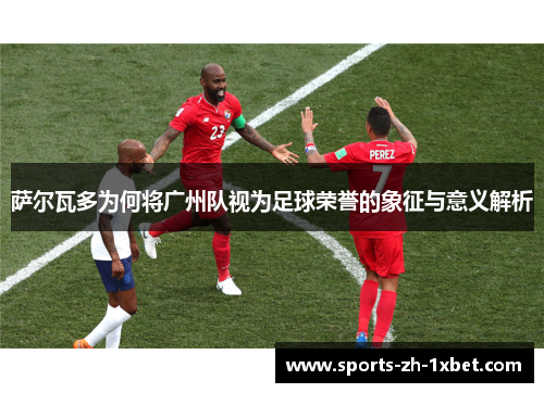 萨尔瓦多为何将广州队视为足球荣誉的象征与意义解析