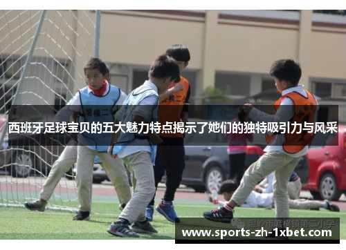 西班牙足球宝贝的五大魅力特点揭示了她们的独特吸引力与风采
