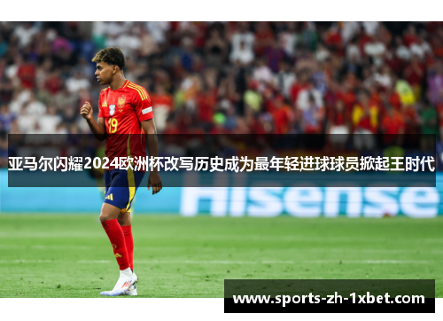 亚马尔闪耀2024欧洲杯改写历史成为最年轻进球球员掀起王时代