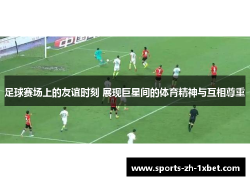 足球赛场上的友谊时刻 展现巨星间的体育精神与互相尊重